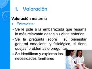 1. Valoración
Valoración materna
1. Entrevista:
 Se le pide a la embarazada que resuma
  lo más relevante desde su visita anterior
 Se le pregunta sobre          su bienestar
  general emocional y fisiológico, si tiene
  quejas, problemas o preguntas
 Se identifican y exploran las
  necesidades familiares
 