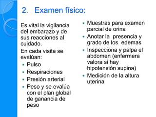 2. Examen físico:
Es vital la vigilancia      Muestras para examen
del embarazo y de            parcial de orina
sus reacciones al           Anotar la presencia y
cuidado.                     grado de los edemas
En cada visita se           Inspecciona y palpa el
evalúan:                     abdomen (enfermera
 Pulso
                             valora si hay
                             hipotensión supina)
 Respiraciones
                            Medición de la altura
 Presión arterial
                             uterina
 Peso y se evalúa
  con el plan global
  de ganancia de
  peso
 