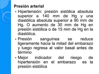 Presión arterial
 Hipertensión: presión sistólica absoluta
  superior a 140 mm de Hg y una
  diastólica absoluta superior a 90 mm de
  Hg. O aumento de 30 mm de Hg en
  presión sistólica o de 15 mm de Hg en la
  diastólica.
 Presión      sanguínea     se     reduce
  ligeramente hacia la mitad del embarazo
  y luego regresa al valor basal antes de
  término
 Mejor     indicador    del   riesgo    de
  hipertensión en el embarazo         es la
  presión sistólica
 