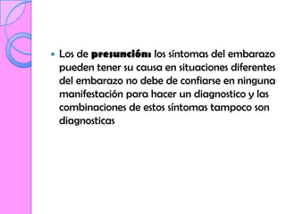    Los de presunción: los síntomas del embarazo
    pueden tener su causa en situaciones diferentes
    del embarazo no debe de confiarse en ninguna
    manifestación para hacer un diagnostico y las
    combinaciones de estos síntomas tampoco son
    diagnosticas
 