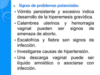 4.  Signos de problemas potenciales:
 Vómito persistente y excesivo indica
  desarrollo de la hiperemesis gravídica.
 Calambres uterinos y hemorragia
  vaginal pueden ser signos de
  amenaza de aborto.
 Escalofríos y fiebre son signos de
  infección.
 Investigarse causas de hipertensión.
 Una descarga vaginal puede ser
  líquido amniótico o asociarse con
  infección.
 