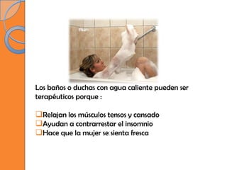 Los baños o duchas con agua caliente pueden ser
terapéuticos porque :

Relajan los músculos tensos y cansado
Ayudan a contrarrestar el insomnio
Hace que la mujer se sienta fresca
 