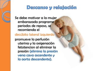 Se debe motivar a la mujer
  embarazada programe
  periodos de reposo, se
  recomienda el
decúbito lateral izquierdo
promueve la perfusión
  uterina y la oxigenación
  fetotencion al eliminar la
  presión (elimina la presión
  vena cava ascendente y
  la aorta descendente).
 