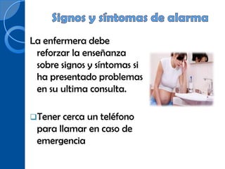 La enfermera debe
 reforzar la enseñanza
 sobre signos y síntomas si
 ha presentado problemas
 en su ultima consulta.

Tener cercaun teléfono
 para llamar en caso de
 emergencia
 