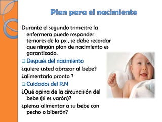 Durante el segundo trimestre la
  enfermera puede responder
  temores de la px , se debe recordar
  que ningún plan de nacimiento es
  garantizado.
 Después del nacimiento
¿quiere usted abrazar al bebe?
¿alimentarlo pronto ?
 Cuidados del R.N
¿Qué opina de la circuncisión del
  bebe (si es varón)?
¿piensa alimentar a su bebe con
  pecho o biberón?
 