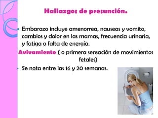 Hallazgos de presunción.

 Embarazo incluye amenorrea, nauseas y vomito,
  cambios y dolor en las mamas, frecuencia urinaria,
  y fatiga o falta de energía.
 Avivamiento ( o primera sensación de movimientos
                          fetales)
• Se nota entre las 16 y 20 semanas.
 