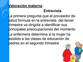    Valoración materna
                           Entrevista
•   La primera pregunta que el proveedor de
    salud formula en la entrevista del tercer
    trimestre va dirigida a identificar sus
    principales preocupaciones del momento
•   La enfermera determina si la mujer ha
    asistido a las clases de educación de
    padres en el segundo trimestre
 