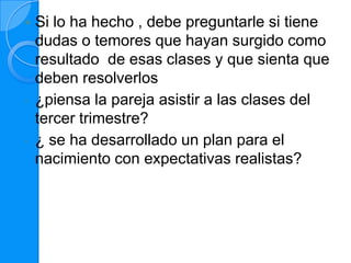    Si lo ha hecho , debe preguntarle si tiene
    dudas o temores que hayan surgido como
    resultado de esas clases y que sienta que
    deben resolverlos
-   ¿piensa la pareja asistir a las clases del
    tercer trimestre?
-   ¿ se ha desarrollado un plan para el
    nacimiento con expectativas realistas?
 