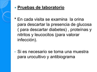    Pruebas de laboratorio

* En cada visita se examina la orina
  para descartar la presencia de glucosa
  ( para descartar diabetes) , proteínas y
  nitritos y leucocitos (para valorar
  infección).

•   Si es necesario se toma una muestra
    para urocultivo y antibiograma
 
