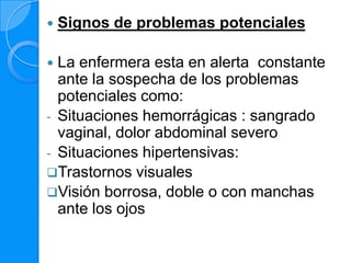    Signos de problemas potenciales

 La enfermera esta en alerta constante
  ante la sospecha de los problemas
  potenciales como:
- Situaciones hemorrágicas : sangrado
  vaginal, dolor abdominal severo
- Situaciones hipertensivas:
Trastornos visuales
Visión borrosa, doble o con manchas
  ante los ojos
 