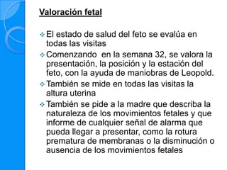 Valoración fetal

 El estado de salud del feto se evalúa en
  todas las visitas
 Comenzando en la semana 32, se valora la
  presentación, la posición y la estación del
  feto, con la ayuda de maniobras de Leopold.
 También se mide en todas las visitas la
  altura uterina
 También se pide a la madre que describa la
  naturaleza de los movimientos fetales y que
  informe de cualquier señal de alarma que
  pueda llegar a presentar, como la rotura
  prematura de membranas o la disminución o
  ausencia de los movimientos fetales
 