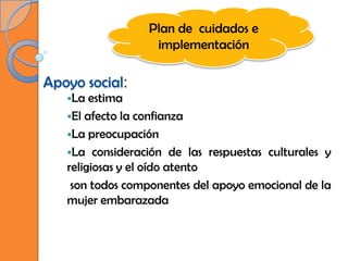Plan de cuidados e
                  implementación

Apoyo social:
   La  estima
   El afecto la confianza
   La preocupación
   La consideración de las respuestas culturales y
   religiosas y el oído atento
    son todos componentes del apoyo emocional de la
   mujer embarazada
 