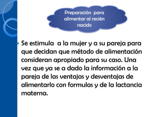 Preparación para
                  alimentar al recién
                       nacido


   Se estimula a la mujer y a su pareja para
    que decidan que método de alimentación
    consideran apropiado para su caso. Una
    vez que ya se a dado la información a la
    pareja de las ventajas y desventajas de
    alimentarlo con formulas y de la lactancia
    materna.
 