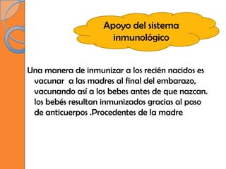 Apoyo del sistema
                     inmunológico


Una manera de inmunizar a los recién nacidos es
 vacunar a las madres al final del embarazo,
 vacunando así a los bebes antes de que nazcan.
 los bebés resultan inmunizados gracias al paso
 de anticuerpos .Procedentes de la madre
 
