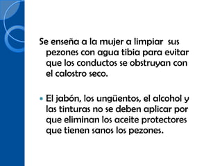 Se enseña a la mujer a limpiar sus
 pezones con agua tibia para evitar
 que los conductos se obstruyan con
 el calostro seco.

   El jabón, los ungüentos, el alcohol y
    las tinturas no se deben aplicar por
    que eliminan los aceite protectores
    que tienen sanos los pezones.
 