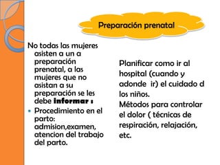Preparación prenatal

No todas las mujeres
  asisten a un a
  preparación            Planificar como ir al
  prenatal, a las
  mujeres que no         hospital (cuando y
  asistan a su           adonde ir) el cuidado d
  preparación se les     los niños.
  debe informar :        Métodos para controlar
 Procedimiento en el
  parto:                 el dolor ( técnicas de
  admision,examen,       respiración, relajación,
  atencion del trabajo   etc.
  del parto.
 