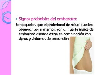    Signos probables del embarazo:
Son aquellos que el profesional de salud pueden
  observar por si mismos. Son un fuerte índice de
  embarazo cuando están en combinación con
  signos y síntomas de presunción
 