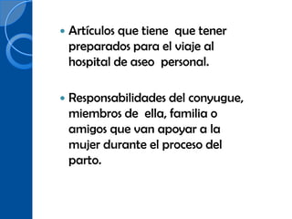    Artículos que tiene que tener
    preparados para el viaje al
    hospital de aseo personal.

   Responsabilidades del conyugue,
    miembros de ella, familia o
    amigos que van apoyar a la
    mujer durante el proceso del
    parto.
 