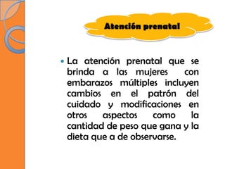 Atención prenatal



   La atención prenatal que se
    brinda a las mujeres       con
    embarazos múltiples incluyen
    cambios en el patrón del
    cuidado y modificaciones en
    otros   aspectos    como     la
    cantidad de peso que gana y la
    dieta que a de observarse.
 