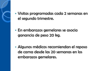    Visitas programadas cada 2 semanas en
    el segundo trimestre.

   En embarazos gemelares se asocia
    ganancia de peso 20 kg.

   Algunos médicos recomiendan el reposo
    de cama desde las 20 semanas en los
    embarazos gemelares.
 