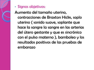 •Signos objetivos:
Aumento del tamaño uterino,
 contracciones de Braxton Hicks, soplo
 uterino ( sonido suave, soplante que
 hace la sangre la sangre en las arterias
 del útero gestante y que es sincrónico
 con el pulso materno ), bamboleo y los
 resultados positivos de las pruebas de
 embarazo
 