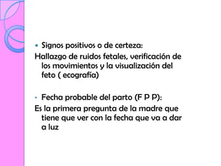 Signos positivos o de certeza:
Hallazgo de ruidos fetales, verificación de
 los movimientos y la visualización del
 feto ( ecografía)

• Fecha probable del parto (F P P):
Es la primera pregunta de la madre que
  tiene que ver con la fecha que va a dar
  a luz
 