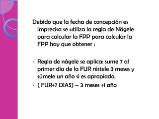 Debido que la fecha de concepción es
 imprecisa se utiliza la regla de Nägele
 para calcular la FPP para calcular la
 FPP hay que obtener :

• Regla de nâgele se aplica: sume 7 al
  primer día de la FUR réstele 3 meses y
  súmele un año si es apropiado.
• ( FUR+7 DIAS) – 3 meses +1 año
 