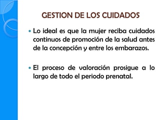 GESTION DE LOS CUIDADOS
   Lo ideal es que la mujer reciba cuidados
    continuos de promoción de la salud antes
    de la concepción y entre los embarazos.

   El proceso de valoración prosigue a lo
    largo de todo el periodo prenatal.
 