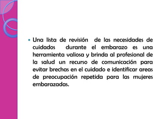    Una lista de revisión de las necesidades de
    cuidados     durante el embarazo es una
    herramienta valiosa y brinda al profesional de
    la salud un recurso de comunicación para
    evitar brechas en el cuidado e identificar areas
    de preocupación repetida para las mujeres
    embarazadas.
 