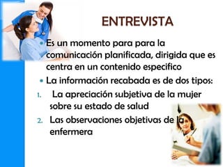 ENTREVISTA
  Es un momento para para la
   comunicación planificada, dirigida que es
   centra en un contenido especifico
  La información recabada es de dos tipos:
1. La apreciación subjetiva de la mujer
    sobre su estado de salud
2. Las observaciones objetivas de la
    enfermera
 
