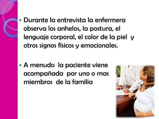    Durante la entrevista la enfermera
    observa los anhelos, la postura, el
    lenguaje corporal, el color de la piel y
    otros signos físicos y emocionales.

   A menudo la paciente viene
    acompañada por uno o mas
    miembros de la familia
 