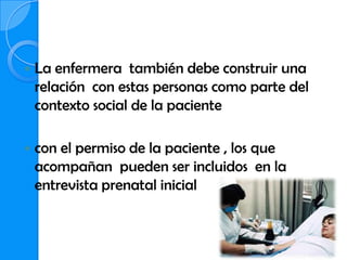    La enfermera también debe construir una
    relación con estas personas como parte del
    contexto social de la paciente

   con el permiso de la paciente , los que
    acompañan pueden ser incluidos en la
    entrevista prenatal inicial
 