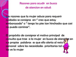Razones para acudir en busca
                   de atencion en salud:


•   Las razones que la mujer aduce para requerir
    cuidados se consigna en-” creo que estoy
    embarazada” o “ tengo los pies tan hinchados que casi
    no puedo caminar”.

•   El propósito de consignar el motivo principal de
    consulta que trae a la mujer en busca de atención en
    sus propias palabras es que ello alerta al resto del
    personal sobre las necesidades prioritarias tal como
    las ve la mujer
 