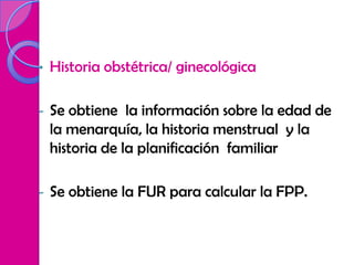 •   Historia obstétrica/ ginecológica

-   Se obtiene la información sobre la edad de
    la menarquía, la historia menstrual y la
    historia de la planificación familiar

-   Se obtiene la FUR para calcular la FPP.
 