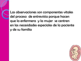 -   Las observaciones son componentes vitales
    del proceso de entrevista porque hacen
    que la enfermera y la mujer se centren
    en las necesidades especiales de la paciente
    y de su familia
 