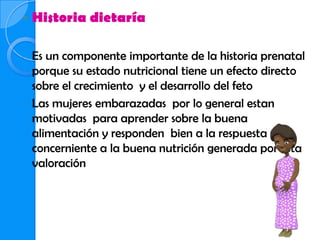    Historia dietaría

- Es un componente importante de la historia prenatal
  porque su estado nutricional tiene un efecto directo
  sobre el crecimiento y el desarrollo del feto
- Las mujeres embarazadas por lo general estan
  motivadas para aprender sobre la buena
  alimentación y responden bien a la respuesta
  concerniente a la buena nutrición generada por esta
  valoración
 