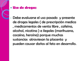    Uso de drogas

-   Debe evaluarse el uso pasado y presente
    de drogas legales ( de prescripción medica
    , medicamentos de venta libre , cafeína,
    alcohol, nicotina ) e ilegales (marihuana,
    cocaína, heroína) porque muchas
    sustancias atraviesan la placenta y
    pueden causar daños al feto en desarrollo.
 