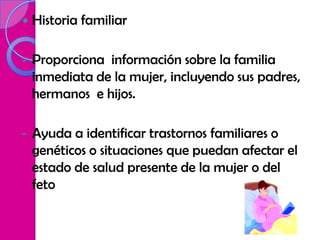    Historia familiar

-   Proporciona información sobre la familia
    inmediata de la mujer, incluyendo sus padres,
    hermanos e hijos.

-   Ayuda a identificar trastornos familiares o
    genéticos o situaciones que puedan afectar el
    estado de salud presente de la mujer o del
    feto
 