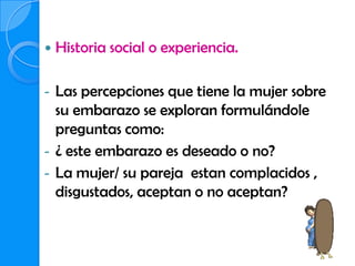    Historia social o experiencia.

-   Las percepciones que tiene la mujer sobre
    su embarazo se exploran formulándole
    preguntas como:
-   ¿ este embarazo es deseado o no?
-   La mujer/ su pareja estan complacidos ,
    disgustados, aceptan o no aceptan?
 