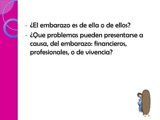 -   ¿El embarazo es de ella o de ellos?
-   ¿Que problemas pueden presentarse a
    causa, del embarazo: financieros,
    profesionales, o de vivencia?
 