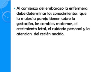    Al comienzo del embarazo la enfermera
    debe determinar los conocimientos que
    la mujer/la pareja tienen sobre la
    gestación, los cambios maternos, el
    crecimiento fetal, el cuidado personal y la
    atencion del recién nacido.
 