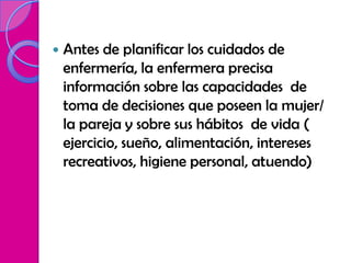    Antes de planificar los cuidados de
    enfermería, la enfermera precisa
    información sobre las capacidades de
    toma de decisiones que poseen la mujer/
    la pareja y sobre sus hábitos de vida (
    ejercicio, sueño, alimentación, intereses
    recreativos, higiene personal, atuendo)
 