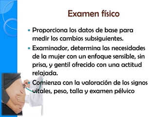 Examen físico
 Proporciona los datos de base para
  medir los cambios subsiguientes.
 Examinador, determina las necesidades
  de la mujer con un enfoque sensible, sin
  prisa, y gentil ofrecido con una actitud
  relajada.
 Comienza con la valoración de los signos
  vitales, peso, talla y examen pélvico
 