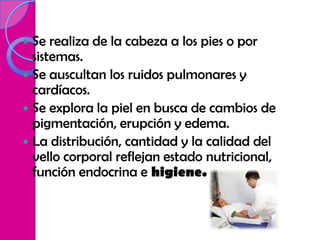  Se realiza de la cabeza a los pies o por
  sistemas.
 Se auscultan los ruidos pulmonares y
  cardíacos.
 Se explora la piel en busca de cambios de
  pigmentación, erupción y edema.
 La distribución, cantidad y la calidad del
  vello corporal reflejan estado nutricional,
  función endocrina e higiene.
 