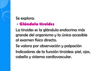 Se explora:
  Glándula tiroides
La tiroides es la glándula endocrina más
grande del organismo y la única accesible
al examen físico directo.
Se valora por observación y palpación
Indicadores de la función tiroidea: piel, ojos,
cabello y sistema cardiovascular.
 