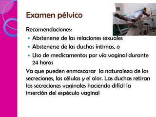 Examen pélvico
Recomendaciones:
  Abstenerse de las relaciones sexuales
  Abstenerse de las duchas íntimas, o
  Uso de medicamentos por vía vaginal durante
   24 horas
Ya que pueden enmascarar la naturaleza de las
secreciones, las células y el olor. Las duchas retiran
las secreciones vaginales haciendo difícil la
inserción del espéculo vaginal
 