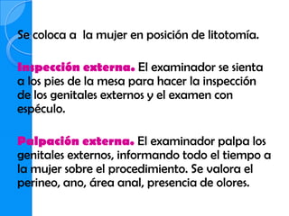 Se coloca a la mujer en posición de litotomía.

Inspección externa. El examinador se sienta
a los pies de la mesa para hacer la inspección
de los genitales externos y el examen con
espéculo.

Palpación externa. El examinador palpa los
genitales externos, informando todo el tiempo a
la mujer sobre el procedimiento. Se valora el
perineo, ano, área anal, presencia de olores.
 