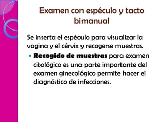 Examen con espéculo y tacto
            bimanual
Se inserta el espéculo para visualizar la
vagina y el cérvix y recogerse muestras.
 Recogido de muestras para examen
  citológico es una parte importante del
  examen ginecológico permite hacer el
  diagnóstico de infecciones.
 