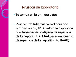 Pruebas de laboratorio
   Se toman en la primera visita

   Pruebas: de tuberculina o el derivado
    proteico puro (DPT), valora la exposición
    a la tuberculosis; antígeno de superficie
    de la hepatitis B (HBsAG) y el anticuerpo
    de superficie de la hepatitis B (HbsAB).
 