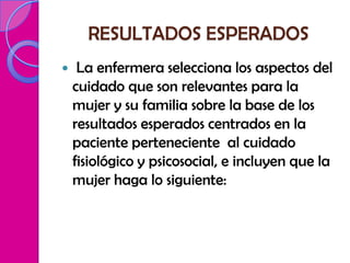 RESULTADOS ESPERADOS
    La enfermera selecciona los aspectos del
    cuidado que son relevantes para la
    mujer y su familia sobre la base de los
    resultados esperados centrados en la
    paciente perteneciente al cuidado
    fisiológico y psicosocial, e incluyen que la
    mujer haga lo siguiente:
 